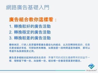 網路廣告基礎入門
廣告組合教你這樣看：
1. 轉換較好的廣告活動
2. 轉換穩定的廣告活動
3. 轉換較差的廣告活動
舉例來說，行銷人員要懂得看廣告最佳化的組合，比方說轉換較差的，但是
花費金額非常低，可卻依然有轉換，如果放置一段時間還是持續有，那可以
考慮作為長期投資之用。
廣告是多組結合起來的成效生產線，弄懂不同的成效生產線帶來的效益不一
樣，理解留下哪一些、加強哪一些、組合哪一些會是很重要的觀念。
 