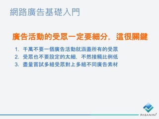 網路廣告基礎入門
廣告活動的受眾一定要細分，這很關鍵
1. 千萬不要一個廣告活動就涵蓋所有的受眾
2. 受眾也不要設定的太細，不然接觸比例低
3. 盡量嘗試多組受眾對上多組不同廣告素材
 