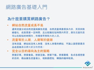 網路廣告基礎入門
• 網站自然流量成長不易
通常流量分成自然流量與廣告流量，自然流量得靠很多內容、頁面與動
線優化，成長需要一定時間，且比較難在短時間內聚眾，廣告流量則是
可以在較短的時間內，有機會聚集較大的人流。
• 流量等於人潮，人潮等於錢潮
沒有流量，網站就沒有人來看，沒有人來看的網站，不論上面想要賣產
品或是做產品曝光都沒有意義。
• 完全以目的導向為主的策略
想要訂單、想要會員、想要互動、想要下載、想要觀看，各式各樣想要
的目的，藉由廣告流量導入，相對路徑短，轉換的機率較高。
為什麼要購買網路廣告？
 