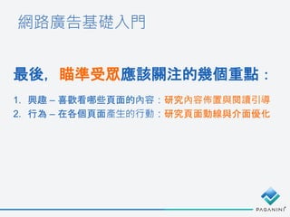 網路廣告基礎入門
最後，瞄準受眾應該關注的幾個重點：
1. 興趣 – 喜歡看哪些頁面的內容：研究內容佈置與閱讀引導
2. 行為 – 在各個頁面產生的行動：研究頁面動線與介面優化
 
