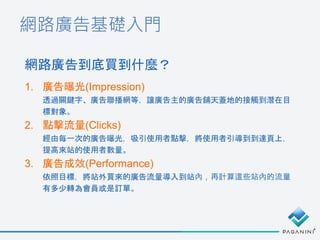 網路廣告基礎入門
1. 廣告曝光(Impression)
透過關鍵字、廣告聯播網等，讓廣告主的廣告鋪天蓋地的接觸到潛在目
標對象。
2. 點擊流量(Clicks)
經由每一次的廣告曝光，吸引使用者點擊，將使用者引導到到達頁上，
提高來站的使用者數量。
3. 廣告成效(Performance)
依照目標，將站外買來的廣告流量導入到站內，再計算這些站內的流量
有多少轉為會員或是訂單。
網路廣告到底買到什麼？
 
