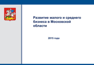 Развитие малого и среднего
бизнеса в Московской
области
2015 года
 