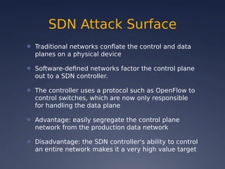 SDN Attack Surface
● Traditional networks conflate the control and data
planes on a physical device
● Software-defined networks factor the control plane
out to a SDN controller.
● The controller uses a protocol such as OpenFlow to
control switches, which are now only responsible
for handling the data plane
● Advantage: easily segregate the control plane
network from the production data network
● Disadvantage: the SDN controller's ability to control
an entire network makes it a very high value target
 