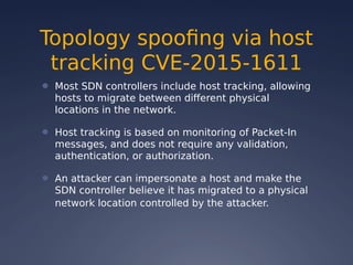 Topology spoofing via host
tracking CVE-2015-1611
● Most SDN controllers include host tracking, allowing
hosts to migrate between different physical
locations in the network.
● Host tracking is based on monitoring of Packet-In
messages, and does not require any validation,
authentication, or authorization.
● An attacker can impersonate a host and make the
SDN controller believe it has migrated to a physical
network location controlled by the attacker.
 