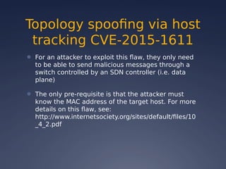 Topology spoofing via host
tracking CVE-2015-1611
● For an attacker to exploit this flaw, they only need
to be able to send malicious messages through a
switch controlled by an SDN controller (i.e. data
plane)
● The only pre-requisite is that the attacker must
know the MAC address of the target host. For more
details on this flaw, see:
http://www.internetsociety.org/sites/default/files/10
_4_2.pdf
 