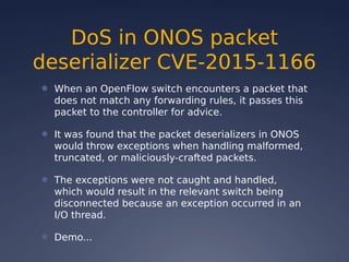 DoS in ONOS packet
deserializer CVE-2015-1166
● When an OpenFlow switch encounters a packet that
does not match any forwarding rules, it passes this
packet to the controller for advice.
● It was found that the packet deserializers in ONOS
would throw exceptions when handling malformed,
truncated, or maliciously-crafted packets.
● The exceptions were not caught and handled,
which would result in the relevant switch being
disconnected because an exception occurred in an
I/O thread.
● Demo...
 