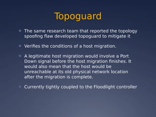 Topoguard
● The same research team that reported the topology
spoofing flaw developed topoguard to mitigate it
● Verifies the conditions of a host migration.
● A legitimate host migration would involve a Port
Down signal before the host migration finishes. It
would also mean that the host would be
unreachable at its old physical network location
after the migration is complete.
● Currently tightly coupled to the Floodlight controller
 