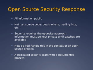 Open Source Security Response
● All information public
● Not just source code: bug trackers, mailing lists,
etc.
● Security requires the opposite approach:
information must be kept private until patches are
available
● How do you handle this in the context of an open
source project?
● A dedicated security team with a documented
process
 