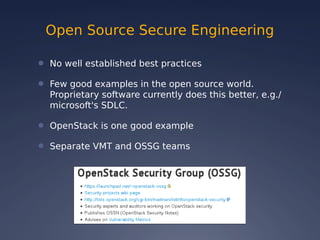 Open Source Secure Engineering
● No well established best practices
● Few good examples in the open source world.
Proprietary software currently does this better, e.g./
microsoft's SDLC.
● OpenStack is one good example
● Separate VMT and OSSG teams
 