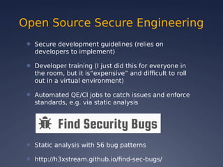 Open Source Secure Engineering
● Secure development guidelines (relies on
developers to implement)
● Developer training (I just did this for everyone in
the room, but it is“expensive” and difficult to roll
out in a virtual environment)
● Automated QE/CI jobs to catch issues and enforce
standards, e.g. via static analysis
● Static analysis with 56 bug patterns
● http://h3xstream.github.io/find-sec-bugs/
 