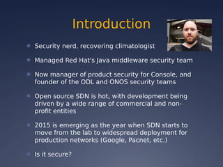 Introduction
● Security nerd, recovering climatologist
● Managed Red Hat's Java middleware security team
● Now manager of product security for Console, and
founder of the ODL and ONOS security teams
● Open source SDN is hot, with development being
driven by a wide range of commercial and non-
profit entities
● 2015 is emerging as the year when SDN starts to
move from the lab to widespread deployment for
production networks (Google, Pacnet, etc.)
● Is it secure?
 