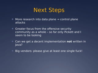 Next Steps
● More research into data plane → control plane
attacks
● Greater focus from the offensive security
community as a whole – so far only Pickett and I
seem to be looking
● Can we get a decent implementation not written in
Java?
● Big vendors: please give at least one single fuck!
 