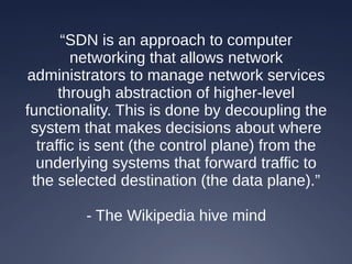 “SDN is an approach to computer
networking that allows network
administrators to manage network services
through abstraction of higher-level
functionality. This is done by decoupling the
system that makes decisions about where
traffic is sent (the control plane) from the
underlying systems that forward traffic to
the selected destination (the data plane).”
- The Wikipedia hive mind
 