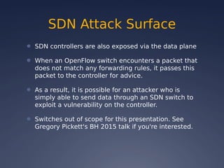 SDN Attack Surface
● SDN controllers are also exposed via the data plane
● When an OpenFlow switch encounters a packet that
does not match any forwarding rules, it passes this
packet to the controller for advice.
● As a result, it is possible for an attacker who is
simply able to send data through an SDN switch to
exploit a vulnerability on the controller.
● Switches out of scope for this presentation. See
Gregory Pickett's BH 2015 talk if you're interested.
 