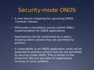 Security-mode ONOS
● A new feature targeting the upcoming ONOS
'Cardinal' release.
● Effectively a mandatory access control (MAC)
implementation for ONOS applications
● Applications can be constrained by a policy
dictating which actions they are permitted to
perform.
● A vulnerability in an ONOS application could not be
exploited to perform actions that are not permitted
by security-mode ONOS. This is similar to the
protection SELinux provides for applications
running on Linux systems.
 