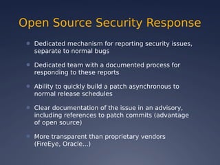 Open Source Security Response
● Dedicated mechanism for reporting security issues,
separate to normal bugs
● Dedicated team with a documented process for
responding to these reports
● Ability to quickly build a patch asynchronous to
normal release schedules
● Clear documentation of the issue in an advisory,
including references to patch commits (advantage
of open source)
● More transparent than proprietary vendors
(FireEye, Oracle...)
 