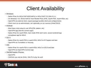 Client Availability
● Windows
– Native IPsec for IKEv2 EAP-MSCHAPv2 or IKEv2 EAP-TLS (Win 8.1+)
– On Windows <10, Shrew Soft for more flexible IPsec (PSK, Xauth+PSK, Xauth+RSA, etc)
– OpenVPN via external client, export package bundles client and config/certs/etc
– Client must run as administrator, can optionally run as a service (Vista/7/8/10)
● Android
– Must have a lock setup to use VPN (PIN, pattern, etc)
– OpenVPN app (Not the connect app!)
– Native IPsec for xauth+RSA, main mode (PSK won't work, racoon+android bug)
– strongSwan app for IKEv2
● OS X
– Native IPsec for xauth+PSK or xauth+RSA, IKEv2 on El Capitan and later
– OpenVPN via Tunnelblick or Viscosity
● iOS
– Native IPsec for xauth+PSK or xauth+RSA, IKEv2 on iOS 9 and later
– OpenVPN via OpenVPN Connect app
● SNOM/Yealink Phones
– OpenVPN
– CA/Certs can only be SHA1, SSL/TLS only, No auth
 
