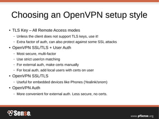 Choosing an OpenVPN setup style
● TLS Key – All Remote Access modes
– Unless the client does not support TLS keys, use it!
– Extra factor of auth, can also protect against some SSL attacks
● OpenVPN SSL/TLS + User Auth
– Most secure, multi-factor
– Use strict user/cn matching
– For external auth, make certs manually
– For local auth, add local users with certs on user
● OpenVPN SSL/TLS
– Useful for embedded devices like Phones (Yealink/snom)
● OpenVPN Auth
– More convenient for external auth. Less secure, no certs.
 