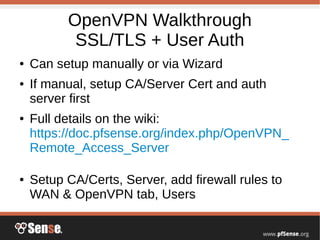 OpenVPN Walkthrough
SSL/TLS + User Auth
● Can setup manually or via Wizard
● If manual, setup CA/Server Cert and auth
server first
● Full details on the wiki:
https://doc.pfsense.org/index.php/OpenVPN_
Remote_Access_Server
● Setup CA/Certs, Server, add firewall rules to
WAN & OpenVPN tab, Users
 