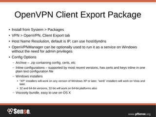 OpenVPN Client Export Package
● Install from System > Packages
● VPN > OpenVPN, Client Export tab
● Host Name Resolution, default is IP, can use host/dyndns
● OpenVPNManager can be optionally used to run it as a service on Windows
without the need for admin privileges
● Config Options
– Archive – .zip containing config, certs, etc
– Inline configurations – supported by most recent versions, has certs and keys inline in one
plain text configuration file
– Windows installers
● “XP” installers will work on any version of Windows XP or later, “win6” installers will work on Vista and
later.
● 32 and 64-bit versions, 32-bit will work on 64-bit platforms also
– Viscosity bundle, easy to use on OS X
 