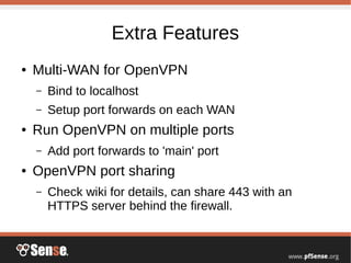 Extra Features
● Multi-WAN for OpenVPN
– Bind to localhost
– Setup port forwards on each WAN
● Run OpenVPN on multiple ports
– Add port forwards to 'main' port
● OpenVPN port sharing
– Check wiki for details, can share 443 with an
HTTPS server behind the firewall.
 