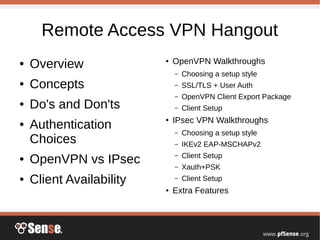 Remote Access VPN Hangout
● Overview
● Concepts
● Do's and Don'ts
● Authentication
Choices
● OpenVPN vs IPsec
● Client Availability
● OpenVPN Walkthroughs
– Choosing a setup style
– SSL/TLS + User Auth
– OpenVPN Client Export Package
– Client Setup
● IPsec VPN Walkthroughs
– Choosing a setup style
– IKEv2 EAP-MSCHAPv2
– Client Setup
– Xauth+PSK
– Client Setup
● Extra Features
 