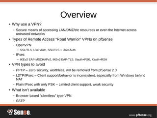 Overview
● Why use a VPN?
– Secure means of accessing LAN/DMZ/etc resources or even the Internet across
untrusted networks
● Types of Remote Access “Road Warrior” VPNs on pfSense
– OpenVPN
● SSL/TLS, User Auth, SSL/TLS + User Auth
– IPsec
● IKEv2 EAP-MSCHAPv2, IKEv2 EAP-TLS, Xauth+PSK, Xauth+RSA
● VPN types to avoid
– PPTP – Zero security, worthless, will be removed from pfSense 2.3
– L2TP/IPsec – Client support/behavior is inconsistent, especially from Windows behind
NAT
– Plain IPsec with only PSK – Limited client support, weak security
● What isn't available
– Browser-based “clientless” type VPN
– SSTP
 