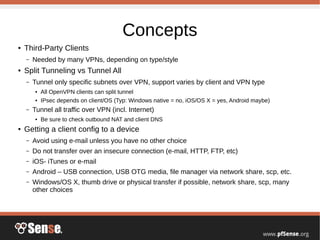Concepts
● Third-Party Clients
– Needed by many VPNs, depending on type/style
● Split Tunneling vs Tunnel All
– Tunnel only specific subnets over VPN, support varies by client and VPN type
● All OpenVPN clients can split tunnel
● IPsec depends on client/OS (Typ: Windows native = no, iOS/OS X = yes, Android maybe)
– Tunnel all traffic over VPN (incl. Internet)
● Be sure to check outbound NAT and client DNS
● Getting a client config to a device
– Avoid using e-mail unless you have no other choice
– Do not transfer over an insecure connection (e-mail, HTTP, FTP, etc)
– iOS- iTunes or e-mail
– Android – USB connection, USB OTG media, file manager via network share, scp, etc.
– Windows/OS X, thumb drive or physical transfer if possible, network share, scp, many
other choices
 