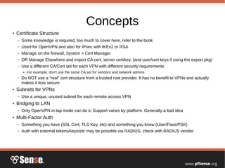 Concepts
●
Certificate Structure
– Some knowledge is required, too much to cover here, refer to the book
– Used for OpenVPN and also for IPsec with IKEv2 or RSA
– Manage on the firewall, System > Cert Manager
– OR Manage Elsewhere and import CA cert, server cert/key, (and user/cert keys if using the export pkg)
– Use a different CA/Cert set for each VPN with different security requirements
● For example, don't use the same CA set for vendors and network admins
– Do NOT use a “real” cert structure from a trusted root provider. It has no benefit to VPNs and actually
makes it less secure
●
Subnets for VPNs
– Use a unique, unused subnet for each remote access VPN
●
Bridging to LAN
– Only OpenVPN in tap mode can do it. Support varies by platform. Generally a bad idea
●
Multi-Factor Auth
– Something you have (SSL Cert, TLS Key, etc) and something you know (User/Pass/PSK)
– Auth with external tokens/keys/etc may be possible via RADIUS, check with RADIUS vendor
 