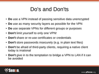 Do's and Don'ts
● Do use a VPN instead of passing sensitive data unencrypted
● Do use as many security layers as possible for the VPN
● Do use separate VPNs for different groups or purposes
● Don't limit yourself to only one VPN!
● Don't share or re-use certificates or credentials
● Don't store passwords insecurely (e.g. in plain text files)
● Don't be afraid of third-party clients, requiring a native client
today is irrational
● Don't give in to the temptation to bridge a VPN to LAN if it can
be avoided
 