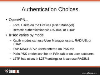Authentication Choices
● OpenVPN...
– Local Users on the Firewall (User Manager)
– Remote authentication via RADIUS or LDAP
● IPsec varies by mode
– Xauth modes can use User Manager users, RADIUS, or
LDAP
– EAP-MSCHAPv2 users entered on PSK tab
– Plain PSK entries can be on PSK tab or on user accounts
– L2TP has users in L2TP settings or it can use RADIUS
 