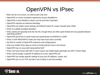 OpenVPN vs IPsec
● Both can be run at once, no need to pick only one!
● OpenVPN is a more consistent experience across all platforms
● OpenVPN is more flexible in what it can do and how it operates
● OpenVPN requires an external client/app
● OpenVPN can obtain some settings via RADIUS (client IP, routes, firewall rules, DNS)
● IPsec is a widely accepted standard
● IPsec clients are typically built into the OS, though these are often quite limited and vary greatly between
operating systems
● OpenVPN and IPsec in xauth mode can authenticate via RADIUS or LDAP
● IPsec in EAP-MSCHAPv2 mode can only have local users currently
● No limit to number of OpenVPN instances and configurations
● Only one mobile IPsec type at a time currently (will be more in the future)
● OpenVPN has no issue with being behind NAT
● IPsec can have issues with NAT in some cases, but mobile types generally use NAT-T which helps
● IPsec cannot assign a specific IP address to a user, OpenVPN can
● OpenVPN can assign specific settings to any user (IP address, routes, etc)
● OpenVPN can run on TCP, but don't use it unless it can't be avoided
 