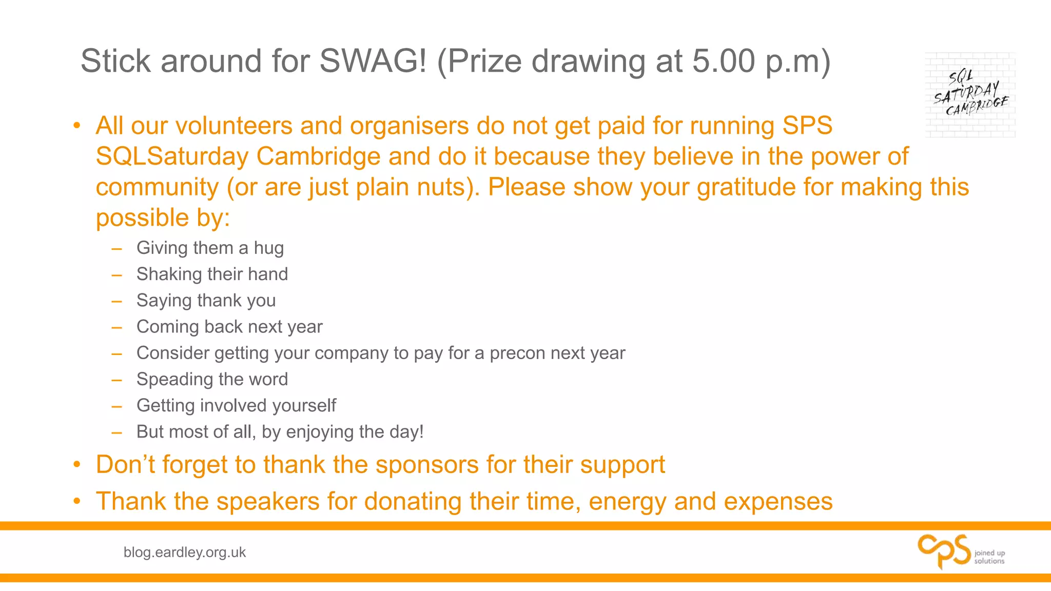 blog.eardley.org.uk
Stick around for SWAG! (Prize drawing at 5.00 p.m)
• All our volunteers and organisers do not get paid for running SPS
SQLSaturday Cambridge and do it because they believe in the power of
community (or are just plain nuts). Please show your gratitude for making this
possible by:
– Giving them a hug
– Shaking their hand
– Saying thank you
– Coming back next year
– Consider getting your company to pay for a precon next year
– Speading the word
– Getting involved yourself
– But most of all, by enjoying the day!
• Don’t forget to thank the sponsors for their support
• Thank the speakers for donating their time, energy and expenses
 