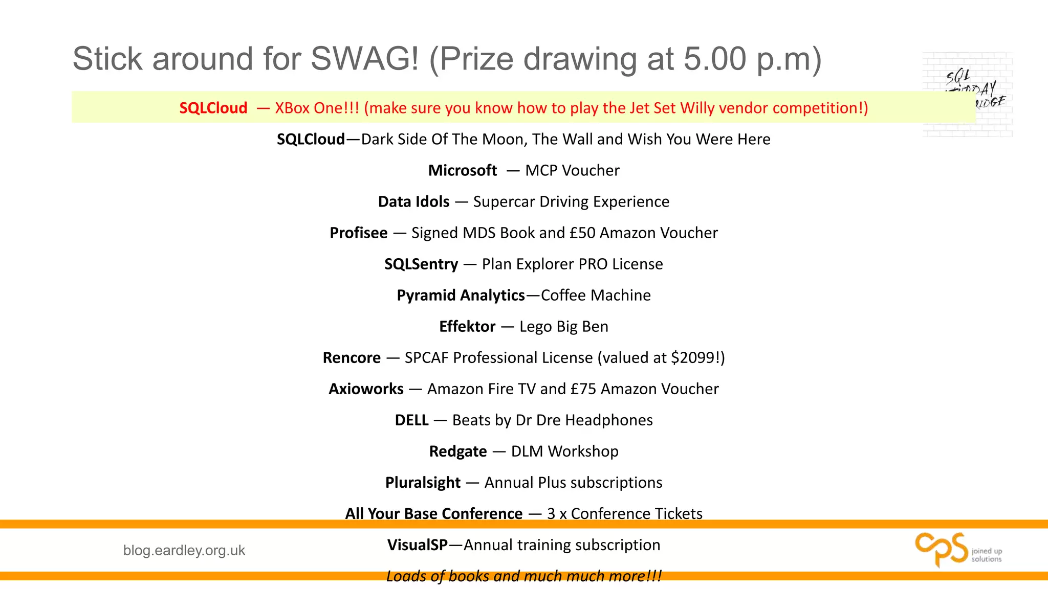 blog.eardley.org.uk
Stick around for SWAG! (Prize drawing at 5.00 p.m)
SQLCloud — XBox One!!! (make sure you know how to play the Jet Set Willy vendor competition!)
SQLCloud—Dark Side Of The Moon, The Wall and Wish You Were Here
Microsoft — MCP Voucher
Data Idols — Supercar Driving Experience
Profisee — Signed MDS Book and £50 Amazon Voucher
SQLSentry — Plan Explorer PRO License
Pyramid Analytics—Coffee Machine
Effektor — Lego Big Ben
Rencore — SPCAF Professional License (valued at $2099!)
Axioworks — Amazon Fire TV and £75 Amazon Voucher
DELL — Beats by Dr Dre Headphones
Redgate — DLM Workshop
Pluralsight — Annual Plus subscriptions
All Your Base Conference — 3 x Conference Tickets
VisualSP—Annual training subscription
Loads of books and much much more!!!
 