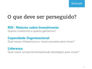 _
O que deve ser perseguido?
30
ROI - Retorno sobre Investimento
Quanto investimos e quanto ganhamos?
Capacidade Organizacional
Qual nossa infraestrutura e nosso processo para inovar?
Liderança
Qual nosso comportamento/atitude estratégico para inovar?
 