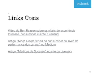 _
Links Úteis
Vídeo do Ben Reason sobre os níveis de experiência
(humana, consumidor, cliente e usuário)
Artigo “Meça a experiência do consumidor ao invés da
performance dos canais” no Medium
Artigo “Medidas de Sucesso” no site da Livework
32
 