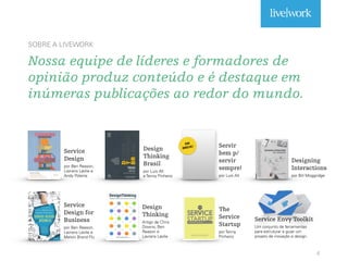 SOBRE A LIVEWORK
Nossa equipe de líderes e formadores de
opinião produz conteúdo e é destaque em
inúmeras publicações ao redor do mundo.
6
Service
Design
por Ben Reason,
Lavrans Løvlie e
Andy Polaine
Design
Thinking
Brasil
por Luis Alt
e Tenny Pinheiro
Service
Design for
Business
por Ben Reason,
Lavrans Løvlie e
Melvin Brand Flu
Design
Thinking
Artigo de Chris
Downs, Ben
Reason e
Lavrans Løvlie
Servir
bem p/
servir
sempre!
por Luis Alt
Service Envy Toolkit
Um conjunto de ferramentas
para estruturar e guiar um
projeto de inovação e design.
EM
BREVE!
The
Service
Startup
por Tenny
Pinheiro
Designing
Interactions
por Bill Moggridge
 