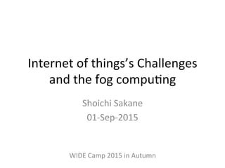 Internet	
  of	
  things’s	
  Challenges	
  
and	
  the	
  fog	
  compu6ng	
  
Shoichi	
  Sakane	
  
01-­‐Sep-­‐2015	
  
WIDE	
  Camp	
  2015	
  in	
  Autumn	
  
 