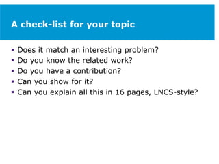 A check-list for your topic
 Does it match an interesting problem?
 Do you know the related work?
 Do you have a contribution?
 Can you show for it?
 Can you explain all this in 16 pages, LNCS-style?
 