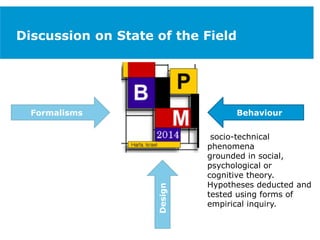 Discussion on State of the Field
Formalisms
Design
Behaviour
socio-technical
phenomena
grounded in social,
psychological or
cognitive theory.
Hypotheses deducted and
tested using forms of
empirical inquiry.
 