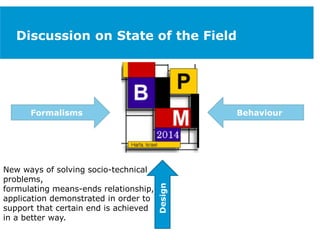 Discussion on State of the Field
Formalisms
Design
Behaviour
New ways of solving socio-technical
problems,
formulating means-ends relationship,
application demonstrated in order to
support that certain end is achieved
in a better way.
 