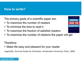 How to write?
The primary goals of a scientific paper are:
 To maximize the number of readers
 To minimize the time to read it
 To maximize the fraction of satisfied readers
 To maximize the number of citations the paper will get
Therefore:
 Make life easy and pleasant for your reader
Lagendijk: Survival Guide for Scientists. Amsterdam University Press, 2008.
37Lagendijk 2008
 