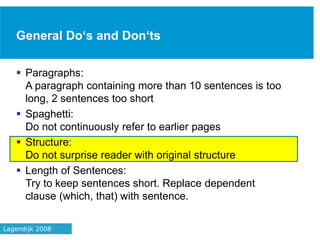 General Do‘s and Don‘ts
 Paragraphs:
A paragraph containing more than 10 sentences is too
long, 2 sentences too short
 Spaghetti:
Do not continuously refer to earlier pages
 Structure:
Do not surprise reader with original structure
 Length of Sentences:
Try to keep sentences short. Replace dependent
clause (which, that) with sentence.
39Lagendijk 2008
 
