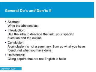 General Do‘s and Don‘ts II
 Abstract:
Write the abstract last
 Introduction:
Use the intro to describe the field, your specific
question and the outline
 Conclusion:
A conclusion is not a summary. Sum up what you have
found, not what you have done.
 References:
Citing papers that are not English is futile
40Lagendijk 2008
 