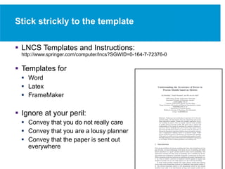 Stick strickly to the template
 LNCS Templates and Instructions:
http://www.springer.com/computer/lncs?SGWID=0-164-7-72376-0
 Templates for
 Word
 Latex
 FrameMaker
 Ignore at your peril:
 Convey that you do not really care
 Convey that you are a lousy planner
 Convey that the paper is sent out
everywhere
 