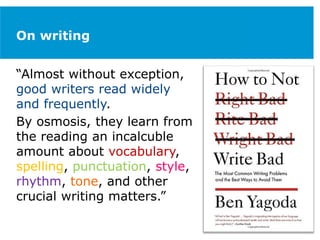 On writing
“Almost without exception,
good writers read widely
and frequently.
By osmosis, they learn from
the reading an incalcuble
amount about vocabulary,
spelling, punctuation, style,
rhythm, tone, and other
crucial writing matters.”
 