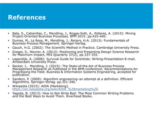 References
 Bala, S., Cabanillas, C., Mendling, J., Rogge-Solti, A., Polleres, A. (2015): Mining
Project-Oriented Business Processes. BPM 2015: pp.425-440.
 Dumas, M., La Rosa, M., Mendling, J., Reijers, H.A. (2013): Fundamentals of
Business Process Management. Springer-Verlag.
 Gauch, H.G. (2002): The Scientific Method in Practice. Cambridge University Press.
 Gregor, S., Hevner, A. (2013): Positioning and Presenting Design Science Research
for Maximum Impact, MIS Quarterly 37(2), pp.337-355.
 Lagendijk, A. (2008): Survival Guide for Scientists: Writing-Presentation-E-mail.
Amsterdam University Press.
 Recker, J., Mendling, J. (2015): The State-of-the-Art of Business Process
Management Research as Published in the BPM conference: Recommendations for
Progressing the Field. Business & Information Systems Engineering, accepted for
publication.
 Sanders, P. (2009): Algorithm engineering–an attempt at a definition. Efficient
Algorithms. Springer-Verlag. pp.321-340.
 Wikipedia (2015): AIDA (Marketing).
https://en.wikipedia.org/wiki/AIDA_%28marketing%29.
 Yagoda, B. (2013): How to Not Write Bad: The Most Common Writing Problems
and the Best Ways to Avoid Them. Riverhead Books.
 
