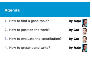 Agenda
1. How to find a good topic? by Hajo
2. How to position the work? by Jan
3. How to evaluate the contribution? by Jan
4. How to present and write? by Hajo
 