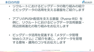 本日の内容
• リクルートにおけるビッグデータの取り組みの紹介
とビッグデータの活用を支える基盤をご紹介します
• アプリのPUSH配信を支える基盤（Pusna-RS）を
例に、リクルートにおけるビッグデータ活用基盤・
周辺技術進化の取り組みをお伝えします
• ビッグデータ活用を促進する「メタデータ管理
Webシステム」ご紹介を通じ、メタデータを管理
する意味・運用のコツをお伝えします
2(C) Recruit Technologies Co.,Ltd. All rights reserved.
 