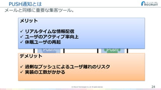 PUSH通知とは
メールと同様に重要な集客ツール。
24(C) Recruit Technologies Co.,Ltd. All rights reserved.
Push! Push!
メリット
 リアルタイムな情報配信
 ユーザのアクティブ率向上
 休眠ユーザの再起
デメリット
 過剰なプッシュによるユーザ離れのリスク
 実装の工数がかかる
 